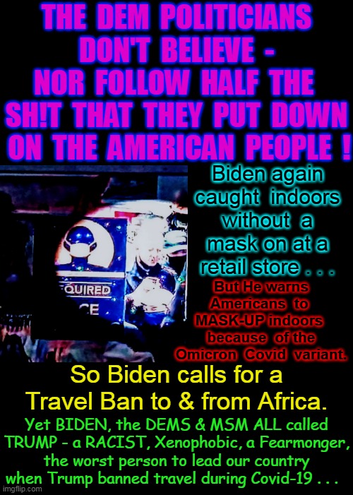 Again Morons - Do as We Say - Not as We Do . . . | THE  DEM  POLITICIANS  DON'T  BELIEVE  -  NOR  FOLLOW  HALF  THE  SH!T  THAT  THEY  PUT  DOWN  ON  THE  AMERICAN  PEOPLE  ! Biden again caught  indoors without  a mask on at a retail store . . . But He warns Americans  to  MASK-UP indoors  because  of the Omicron  Covid  variant. So Biden calls for a Travel Ban to & from Africa. Yet BIDEN, the DEMS & MSM ALL called TRUMP - a RACIST, Xenophobic, a Fearmonger, the worst person to lead our country when Trump banned travel during Covid-19 . . . | image tagged in joe biden,omicron,covid-19,africa,travel ban,wear a mask | made w/ Imgflip meme maker