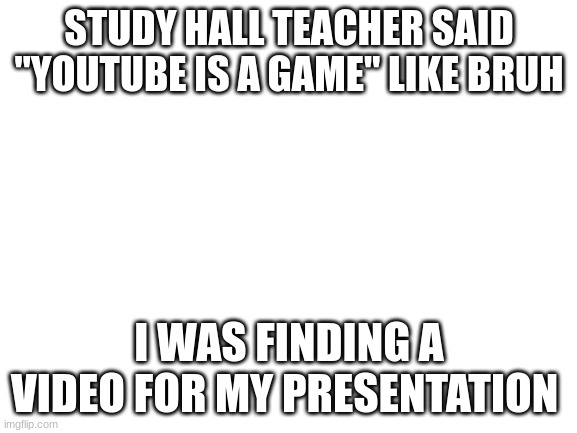 Not really a meme? | STUDY HALL TEACHER SAID "YOUTUBE IS A GAME" LIKE BRUH; I WAS FINDING A VIDEO FOR MY PRESENTATION | image tagged in blank white template | made w/ Imgflip meme maker