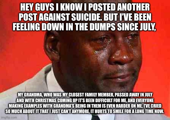 -insert title here- | HEY GUYS I KNOW I POSTED ANOTHER POST AGAINST SUICIDE. BUT I’VE BEEN FEELING DOWN IN THE DUMPS SINCE JULY, MY GRANDMA, WHO WAS MY CLOSEST FAMILY MEMBER, PASSED AWAY IN JULY AND WITH CHRISTMAS COMING UP IT’S BEEN DIFFICULT FOR ME, AND EVERYONE MAKING EXAMPLES WITH GRANDMA’S BEING IN THEM IS EVEN HARDER ON ME, I’VE CRIED SO MUCH ABOUT IT THAT I JUST CAN’T ANYMORE, IT HURTS TO SMILE FOR A LONG TIME NOW. | image tagged in crying michael jordan | made w/ Imgflip meme maker