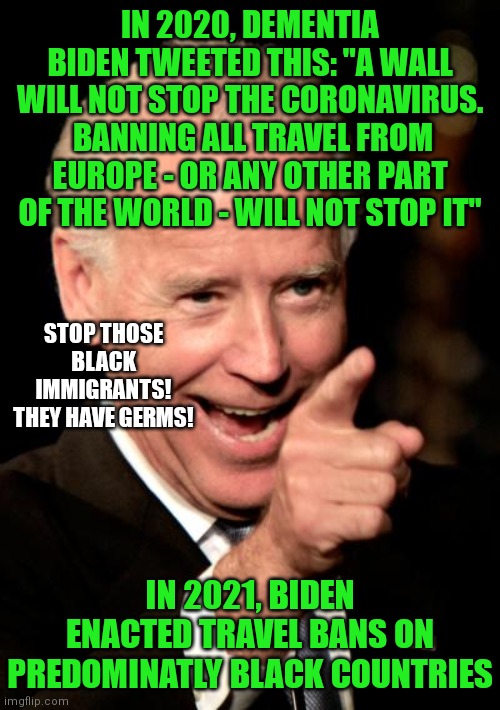 So Biden is only racist against blacks? If he was racist against blacks and hispanics that would be going too far? | IN 2020, DEMENTIA BIDEN TWEETED THIS: "A WALL WILL NOT STOP THE CORONAVIRUS.  BANNING ALL TRAVEL FROM EUROPE - OR ANY OTHER PART OF THE WORLD - WILL NOT STOP IT"; STOP THOSE BLACK IMMIGRANTS! THEY HAVE GERMS! IN 2021, BIDEN ENACTED TRAVEL BANS ON PREDOMINATLY BLACK COUNTRIES | image tagged in memes,smilin biden,racism,liberal hypocrisy | made w/ Imgflip meme maker