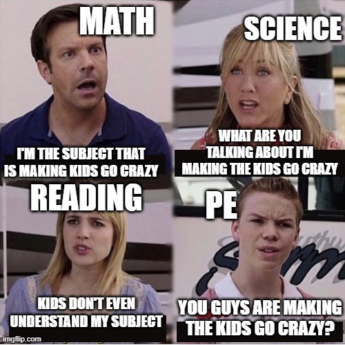 Im back and this is true | MATH; SCIENCE; WHAT ARE YOU TALKING ABOUT I'M MAKING THE KIDS GO CRAZY; I'M THE SUBJECT THAT IS MAKING KIDS GO CRAZY; PE; READING; KIDS DON'T EVEN UNDERSTAND MY SUBJECT; YOU GUYS ARE MAKING THE KIDS GO CRAZY? | image tagged in you guys are getting paid template | made w/ Imgflip meme maker
