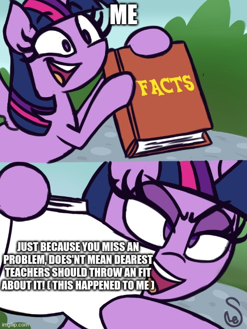 Twilight's Fact Book | ME; JUST BECAUSE YOU MISS AN PROBLEM, DOES'NT MEAN DEAREST TEACHERS SHOULD THROW AN FIT ABOUT IT! ( THIS HAPPENED TO ME ) | image tagged in twilight's fact book,sad,sadness,child abuse | made w/ Imgflip meme maker