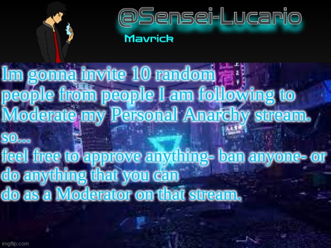 *if you get invited | Im gonna invite 10 random people from people I am following to Moderate my Personal Anarchy stream. so...
feel free to approve anything- ban anyone- or do anything that you can do as a Moderator on that stream. | image tagged in senei-lucario neo temp | made w/ Imgflip meme maker