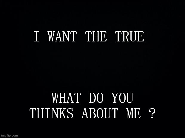 Black background | I WANT THE TRUE; WHAT DO YOU THINKS ABOUT ME ? | image tagged in black background | made w/ Imgflip meme maker