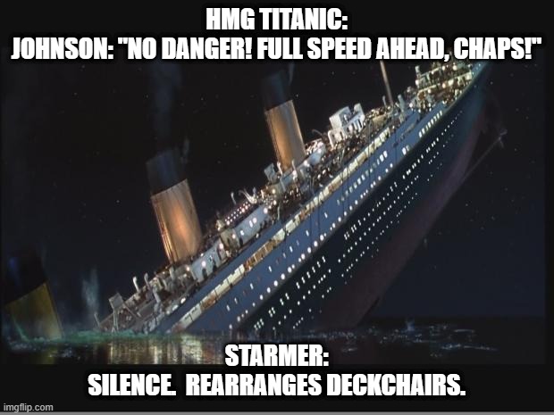 Titanic Sinking | HMG TITANIC:
JOHNSON: "NO DANGER! FULL SPEED AHEAD, CHAPS!"; STARMER:
SILENCE.  REARRANGES DECKCHAIRS. | image tagged in titanic sinking | made w/ Imgflip meme maker