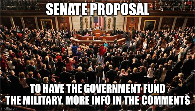 Congress | SENATE PROPOSAL; TO HAVE THE GOVERNMENT FUND THE MILITARY. MORE INFO IN THE COMMENTS | image tagged in congress | made w/ Imgflip meme maker
