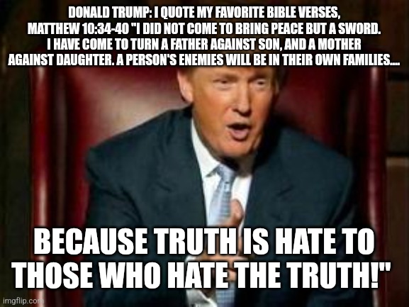 Donald Trump | DONALD TRUMP: I QUOTE MY FAVORITE BIBLE VERSES, MATTHEW 10:34-40 "I DID NOT COME TO BRING PEACE BUT A SWORD. I HAVE COME TO TURN A FATHER AGAINST SON, AND A MOTHER AGAINST DAUGHTER. A PERSON'S ENEMIES WILL BE IN THEIR OWN FAMILIES.... BECAUSE TRUTH IS HATE TO THOSE WHO HATE THE TRUTH!" | image tagged in donald trump | made w/ Imgflip meme maker