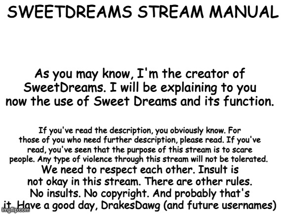 Manual. | SWEETDREAMS STREAM MANUAL; As you may know, I'm the creator of SweetDreams. I will be explaining to you now the use of Sweet Dreams and its function. If you've read the description, you obviously know. For those of you who need further description, please read. If you've read, you've seen that the purpose of this stream is to scare people. Any type of violence through this stream will not be tolerated. We need to respect each other. Insult is not okay in this stream. There are other rules. No insults. No copyright. And probably that's it. Have a good day, DrakesDawg (and future usernames) | image tagged in blank white template | made w/ Imgflip meme maker