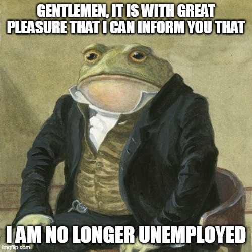 I got the Job! | GENTLEMEN, IT IS WITH GREAT PLEASURE THAT I CAN INFORM YOU THAT; I AM NO LONGER UNEMPLOYED | image tagged in gentlemen it is with great pleasure to inform you that,job,unemployed | made w/ Imgflip meme maker
