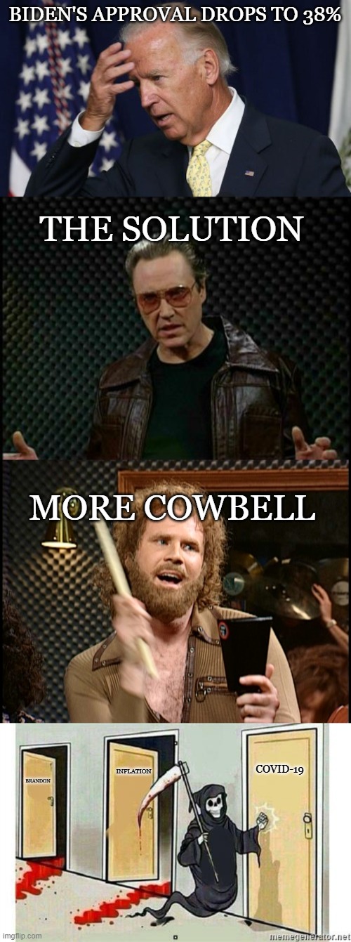 the solution is | BIDEN'S APPROVAL DROPS TO 38%; THE SOLUTION; MORE COWBELL; INFLATION; COVID-19; BRANDON | image tagged in joe biden worries,needs more cowbell,more cowbell,grim reaper knocking door | made w/ Imgflip meme maker