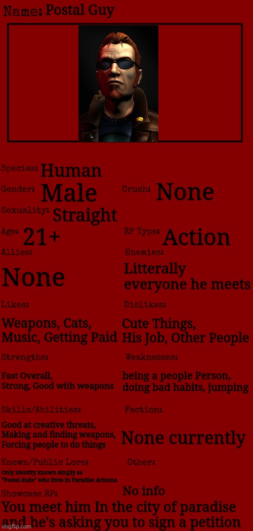 New OC showcase for RP stream | Postal Guy; Human; None; Male; Straight; 21+; Action; None; Litterally everyone he meets; Weapons, Cats, Music, Getting Paid; Cute Things, His Job, Other People; Fast Overall, Strong, Good with weapons; being a people Person, doing bad habits, jumping; Good at creative threats, Making and finding weapons, Forcing people to do things; None currently; Only identity known simply as "Postal dude" who lives in Paradise Arizona; No info; You meet him In the city of paradise and he's asking you to sign a petition | image tagged in new oc showcase for rp stream | made w/ Imgflip meme maker