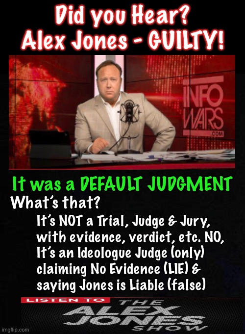 AlexJones | Did you Hear?
Alex Jones - GUILTY! It was a DEFAULT JUDGMENT; What’s that? It’s NOT a Trial, Judge & Jury, 
with evidence, verdict, etc. NO,
It’s an Ideologue Judge (only) 
claiming No Evidence (LIE) &
saying Jones is Liable (false) | image tagged in memes,alex jones,info wars,guilty | made w/ Imgflip meme maker