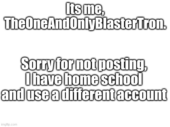 Im sorry my guys | Its me, TheOneAndOnlyBlasterTron. Sorry for not posting, I have home school and use a different account | image tagged in blank white template | made w/ Imgflip meme maker