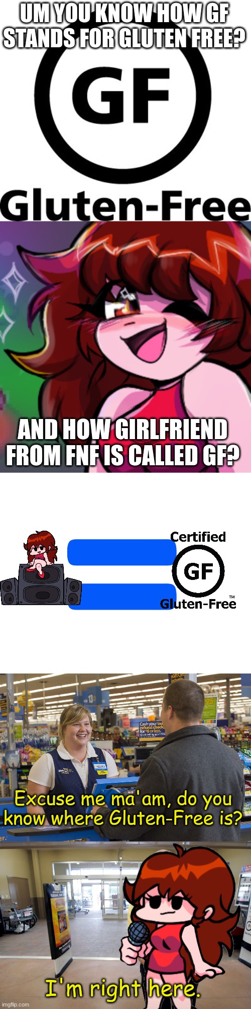 I figured out what GF from fnf real name is lol | UM YOU KNOW HOW GF STANDS FOR GLUTEN FREE? AND HOW GIRLFRIEND FROM FNF IS CALLED GF? Excuse me ma'am, do you know where Gluten-Free is? I'm right here. | image tagged in fnf gf when she sees bf,equals,walmart checkout lady,walmart help | made w/ Imgflip meme maker