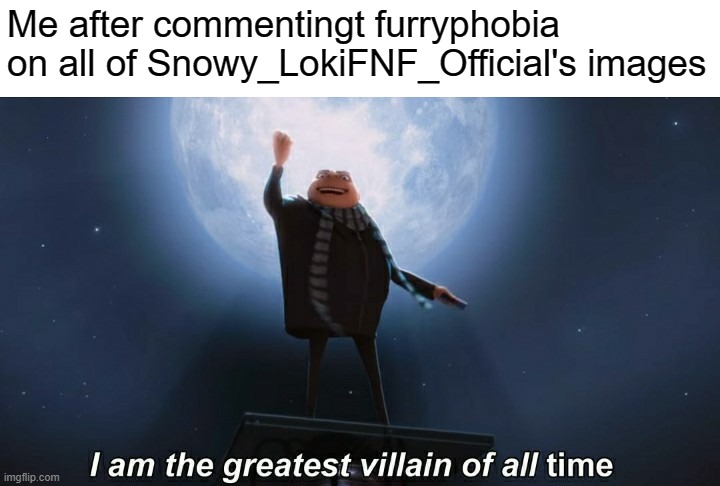 i am the greatest villain of all time | Me after commentingt furryphobia on all of Snowy_LokiFNF_Official's images | image tagged in i am the greatest villain of all time | made w/ Imgflip meme maker