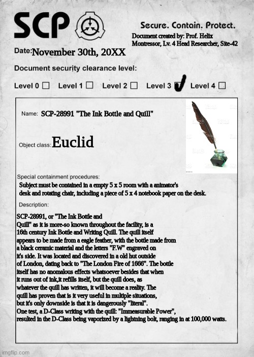 SCP-28991 "The Ink Bottle and Quill" | Document created by: Prof. Helix Montressor, Lv. 4 Head Researcher, Site-42; November 30th, 20XX; SCP-28991 "The Ink Bottle and Quill"; Euclid; Subject must be contained in a empty 5 x 5 room with a animator's desk and rotating chair, including a piece of 5 x 4 notebook paper on the desk. SCP-28991, or "The Ink Bottle and Quill" as it is more-so known throughout the facility, is a 16th century Ink Bottle and Writing Quill. The quill itself appears to be made from a eagle feather, with the bottle made from a black ceramic material and the letters "F.W" engraved on it's side. It was located and discovered in a old hut outside of London, dating back to "The London Fire of 1666". The bottle itself has no anomalous effects whatsoever besides that when it runs out of ink,it refills itself, but the quill does, as whatever the quill has written, it will become a reality. The quill has proven that is it very useful in multiple situations, but it's only downside is that it is dangerously "literal". One test, a D-Class writing with the quill: "Immeasurable Power", resulted in the D-Class being vaporized by a lightning bolt, ranging in at 100,000 watts. | image tagged in scp document | made w/ Imgflip meme maker