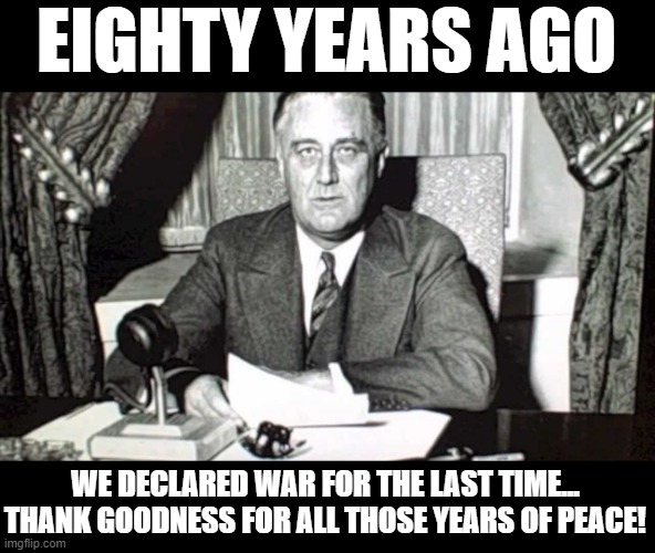 declare war | EIGHTY YEARS AGO; WE DECLARED WAR FOR THE LAST TIME...
THANK GOODNESS FOR ALL THOSE YEARS OF PEACE! | image tagged in fdr,pearl harbor,declaration of war,congress,peace | made w/ Imgflip meme maker