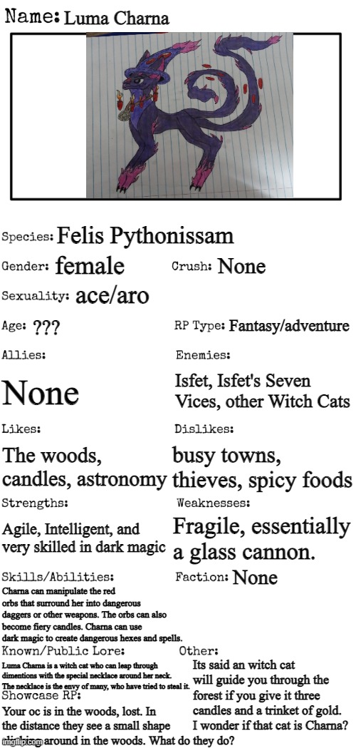 My rein of terror begins. | Luma Charna; Felis Pythonissam; female; None; ace/aro; Fantasy/adventure; ??? None; Isfet, Isfet's Seven Vices, other Witch Cats; busy towns, thieves, spicy foods; The woods, candles, astronomy; Fragile, essentially a glass cannon. Agile, Intelligent, and very skilled in dark magic; None; Charna can manipulate the red orbs that surround her into dangerous daggers or other weapons. The orbs can also become fiery candles. Charna can use dark magic to create dangerous hexes and spells. Its said an witch cat will guide you through the forest if you give it three candles and a trinket of gold. I wonder if that cat is Charna? Luma Charna is a witch cat who can leap through dimentions with the special necklace around her neck. The necklace is the envy of many, who have tried to steal it. Your oc is in the woods, lost. In the distance they see a small shape slinking around in the woods. What do they do? | image tagged in new oc showcase for rp stream | made w/ Imgflip meme maker