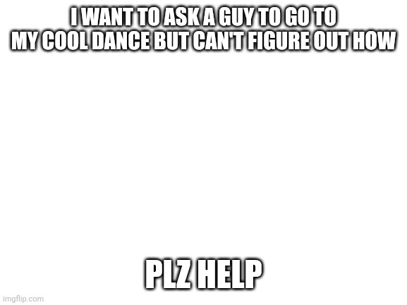 I need some advice | I WANT TO ASK A GUY TO GO TO MY COOL DANCE BUT CAN'T FIGURE OUT HOW; PLZ HELP | image tagged in blank white template | made w/ Imgflip meme maker