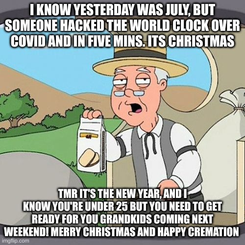 Pepperidge Farm Remembers | I KNOW YESTERDAY WAS JULY, BUT SOMEONE HACKED THE WORLD CLOCK OVER COVID AND IN FIVE MINS. ITS CHRISTMAS; TMR IT'S THE NEW YEAR, AND I KNOW YOU'RE UNDER 25 BUT YOU NEED TO GET READY FOR YOU GRANDKIDS COMING NEXT WEEKEND! MERRY CHRISTMAS AND HAPPY CREMATION | image tagged in memes,pepperidge farm remembers | made w/ Imgflip meme maker