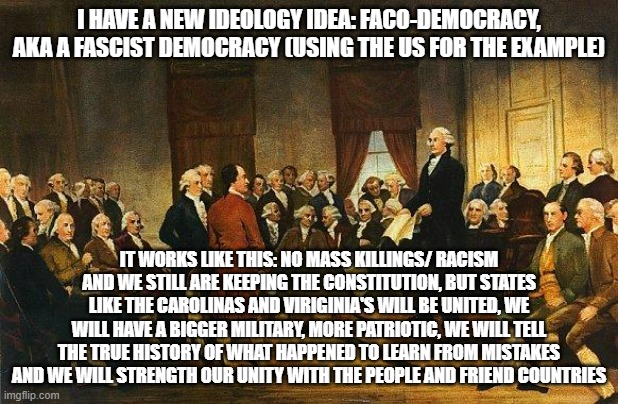 Taking out the extreme parts of fascism and having a Democracy with it will be great ideology idea | I HAVE A NEW IDEOLOGY IDEA: FACO-DEMOCRACY, AKA A FASCIST DEMOCRACY (USING THE US FOR THE EXAMPLE); IT WORKS LIKE THIS: NO MASS KILLINGS/ RACISM AND WE STILL ARE KEEPING THE CONSTITUTION, BUT STATES LIKE THE CAROLINAS AND VIRIGINIA'S WILL BE UNITED, WE WILL HAVE A BIGGER MILITARY, MORE PATRIOTIC, WE WILL TELL THE TRUE HISTORY OF WHAT HAPPENED TO LEARN FROM MISTAKES AND WE WILL STRENGTH OUR UNITY WITH THE PEOPLE AND FRIEND COUNTRIES | image tagged in constitutional convention | made w/ Imgflip meme maker