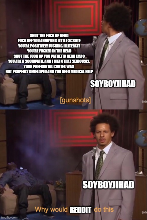 Eric Andre Why would _ do this | SHUT THE FUCK UP NERD

FUCK OFF YOU ANNOYING LITTLE SCROTE

YOU'RE POSITIVELY FUCKING ILLITERATE
YOU'RE FUCKED IN THE HEAD
SHUT THE FUCK UP YOU PATHETIC NERD LMAO
YOU ARE A SOCIOPATH, AND I MEAN THAT SERIOUSLY, 
YOUR PREFRONTAL CORTEX WAS 
NOT PROPERLY DEVELOPED AND YOU NEED MEDICAL HELP; SOYBOYJIHAD; SOYBOYJIHAD; REDDIT | image tagged in eric andre why would _ do this | made w/ Imgflip meme maker