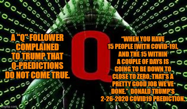 That "Pretty Good Job," did not get him re-elected?  Go figure! | “WHEN YOU HAVE 15 PEOPLE [WITH COVID-19], AND THE 15 WITHIN A COUPLE OF DAYS IS GOING TO BE DOWN TO CLOSE TO ZERO, THAT’S A PRETTY GOOD JOB WE’VE DONE.”  DONALD TRUMP'S 2-26-2020 COVID19 PREDICTION. A "Q" FOLLOWER COMPLAINED TO TRUMP THAT Q-PREDICTIONS DO NOT COME TRUE. | image tagged in politics | made w/ Imgflip meme maker
