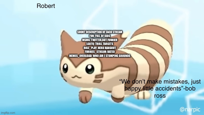 LittleJonJr: new start | SHORT DESCRIPTION OF EACH STREAM
FUN: FULL OF KIDS
MSMG: TWITTER,BUT FUNNIER
LGBTQ: TROLL TARGETS
ROLE_PLAY: NERD HANGOUT
FURRIES_STREAM: HATED
MEMES_OVERLOAD: WHO-AM-I STOMPING GROUNDS | image tagged in rob s furret announcement temp | made w/ Imgflip meme maker