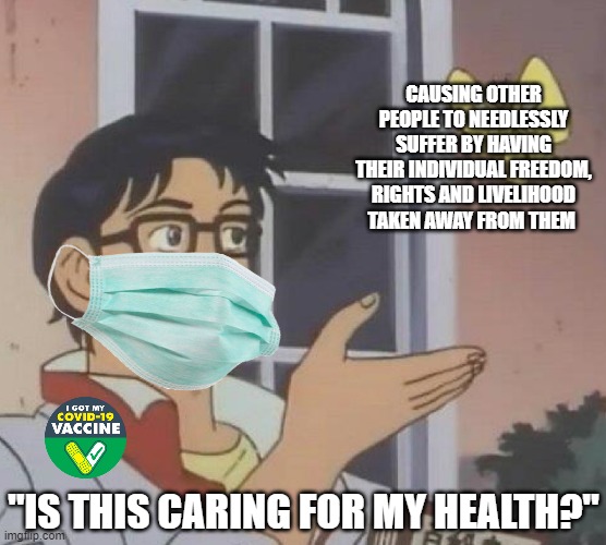 Taking away other people's livelihood does NOT care for your health, you are only causing other people to suffer | CAUSING OTHER PEOPLE TO NEEDLESSLY SUFFER BY HAVING THEIR INDIVIDUAL FREEDOM, RIGHTS AND LIVELIHOOD TAKEN AWAY FROM THEM; "IS THIS CARING FOR MY HEALTH?" | image tagged in memes,is this a pigeon,liberal logic,tyranny,brainwashing | made w/ Imgflip meme maker