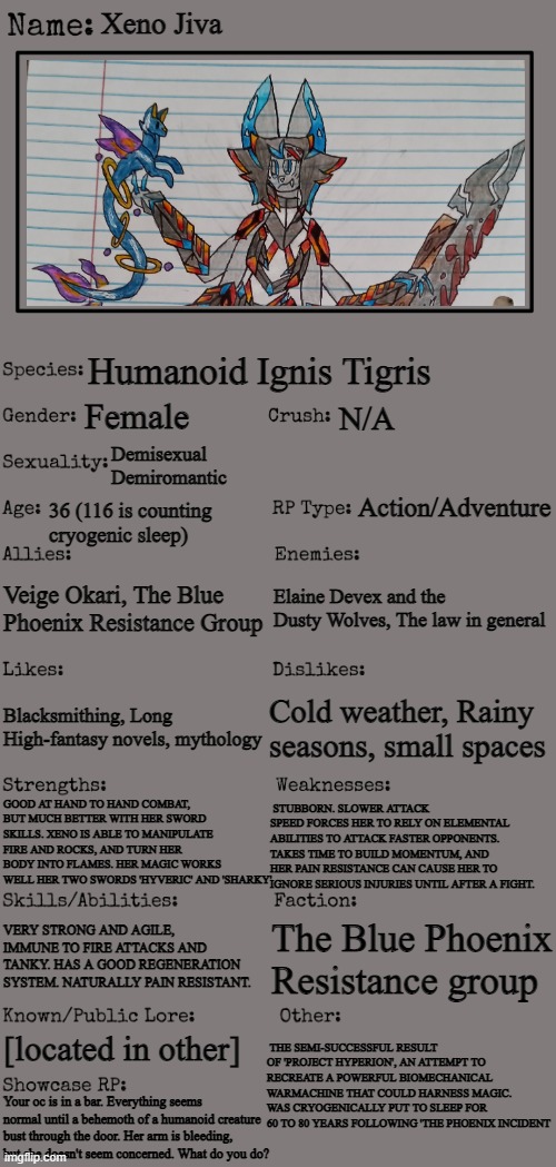 I couldn't put that she has four arms but yeah. Sorry the text gets small, here's an update for Xeno. | Xeno Jiva; Humanoid Ignis Tigris; Female; N/A; Demisexual
Demiromantic; Action/Adventure; 36 (116 is counting cryogenic sleep); Veige Okari, The Blue Phoenix Resistance Group; Elaine Devex and the Dusty Wolves, The law in general; Cold weather, Rainy seasons, small spaces; Blacksmithing, Long High-fantasy novels, mythology; GOOD AT HAND TO HAND COMBAT, BUT MUCH BETTER WITH HER SWORD SKILLS. XENO IS ABLE TO MANIPULATE FIRE AND ROCKS, AND TURN HER BODY INTO FLAMES. HER MAGIC WORKS WELL HER TWO SWORDS 'HYVERIC' AND 'SHARKY'; STUBBORN. SLOWER ATTACK SPEED FORCES HER TO RELY ON ELEMENTAL ABILITIES TO ATTACK FASTER OPPONENTS. TAKES TIME TO BUILD MOMENTUM, AND HER PAIN RESISTANCE CAN CAUSE HER TO IGNORE SERIOUS INJURIES UNTIL AFTER A FIGHT. VERY STRONG AND AGILE, IMMUNE TO FIRE ATTACKS AND TANKY. HAS A GOOD REGENERATION SYSTEM. NATURALLY PAIN RESISTANT. The Blue Phoenix Resistance group; THE SEMI-SUCCESSFUL RESULT OF 'PROJECT HYPERION', AN ATTEMPT TO RECREATE A POWERFUL BIOMECHANICAL WARMACHINE THAT COULD HARNESS MAGIC. WAS CRYOGENICALLY PUT TO SLEEP FOR 60 TO 80 YEARS FOLLOWING 'THE PHOENIX INCIDENT; [located in other]; Your oc is in a bar. Everything seems normal until a behemoth of a humanoid creature bust through the door. Her arm is bleeding, but she doesn't seem concerned. What do you do? | image tagged in new oc showcase for rp stream | made w/ Imgflip meme maker