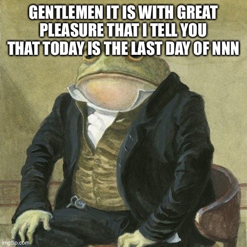 Gentlemen, it is with great pleasure to inform you that | GENTLEMEN IT IS WITH GREAT PLEASURE THAT I TELL YOU THAT TODAY IS THE LAST DAY OF NNN | image tagged in gentlemen it is with great pleasure to inform you that | made w/ Imgflip meme maker