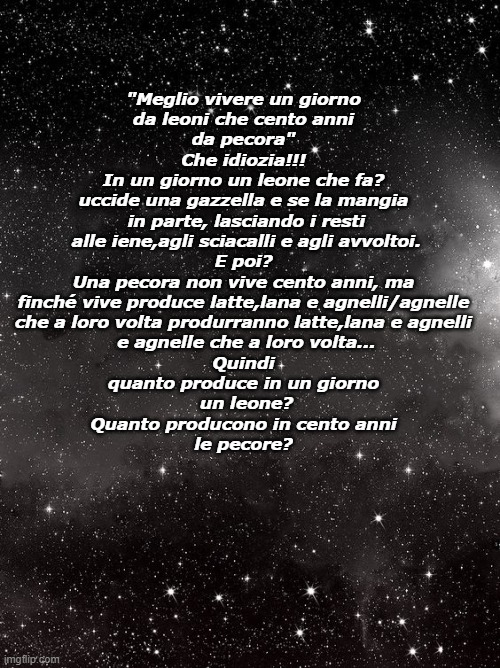 "Meglio vivere un giorno
da leoni che cento anni
da pecora"
Che idiozia!!!
In un giorno un leone che fa?
uccide una gazzella e se la mangia
 in parte, lasciando i resti
 alle iene,agli sciacalli e agli avvoltoi.
E poi?
Una pecora non vive cento anni, ma
finché vive produce latte,lana e agnelli/agnelle
che a loro volta produrranno latte,lana e agnelli
 e agnelle che a loro volta...
Quindi
quanto produce in un giorno
 un leone?
Quanto producono in cento anni
le pecore? | made w/ Imgflip meme maker