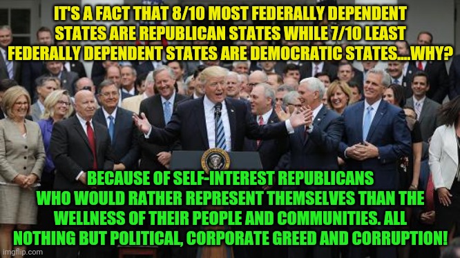 GOP Healthcare celebration 2 | IT'S A FACT THAT 8/10 MOST FEDERALLY DEPENDENT STATES ARE REPUBLICAN STATES WHILE 7/10 LEAST FEDERALLY DEPENDENT STATES ARE DEMOCRATIC STATES....WHY? BECAUSE OF SELF-INTEREST REPUBLICANS WHO WOULD RATHER REPRESENT THEMSELVES THAN THE WELLNESS OF THEIR PEOPLE AND COMMUNITIES. ALL NOTHING BUT POLITICAL, CORPORATE GREED AND CORRUPTION! | image tagged in gop healthcare celebration 2 | made w/ Imgflip meme maker