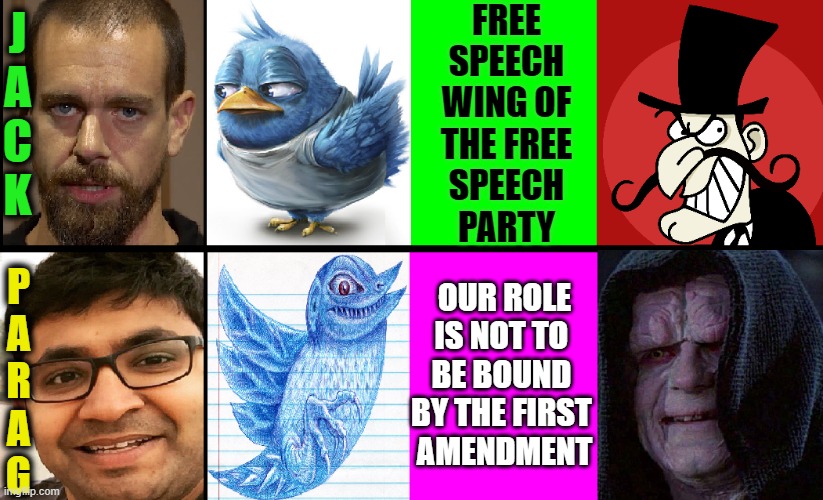 Twitter Changes Leadership and goes from Censorship to ??? | FREE
SPEECH
WING OF
THE FREE
SPEECH
PARTY; J
A
C
K; OUR ROLE
IS NOT TO 
BE BOUND 
BY THE FIRST 
AMENDMENT; P
A
R
A
G | image tagged in vince vance,twitter,memes,mean tweets,censorship,artificial intelligence | made w/ Imgflip meme maker