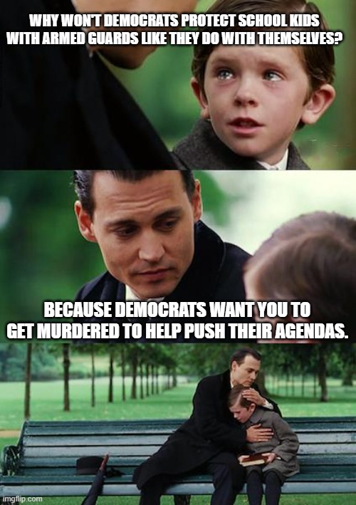 its a horrific strategy, it doesn't work,  but they still want to use it. | WHY WON'T DEMOCRATS PROTECT SCHOOL KIDS WITH ARMED GUARDS LIKE THEY DO WITH THEMSELVES? BECAUSE DEMOCRATS WANT YOU TO GET MURDERED TO HELP PUSH THEIR AGENDAS. | image tagged in memes,finding neverland,stupid liberals,funny memes,truth hurts | made w/ Imgflip meme maker