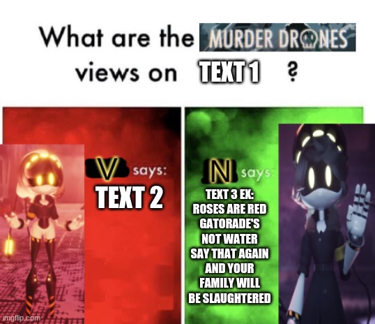 Murder Drones' views | TEXT 1; TEXT 3 EX:
ROSES ARE RED
GATORADE'S NOT WATER
SAY THAT AGAIN
AND YOUR FAMILY WILL BE SLAUGHTERED; TEXT 2 | image tagged in murder drones' views | made w/ Imgflip meme maker