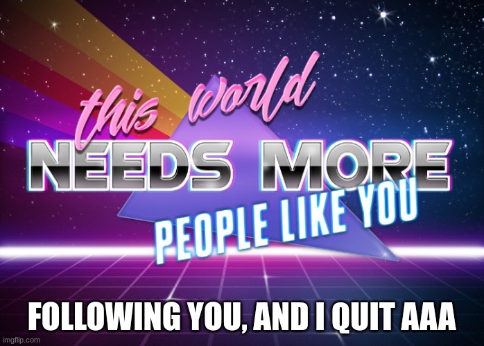 This World Needs More People Like You | FOLLOWING YOU, AND I QUIT AAA | image tagged in this world needs more people like you | made w/ Imgflip meme maker