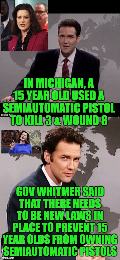 Whitmer's at it again! | IN MICHIGAN, A 15 YEAR OLD USED A SEMIAUTOMATIC PISTOL TO KILL 3 & WOUND 8; GOV WHITMER SAID THAT THERE NEEDS TO BE NEW LAWS IN PLACE TO PREVENT 15 YEAR OLDS FROM OWNING SEMIAUTOMATIC PISTOLS | image tagged in norm mcdonald weekend update,gun control,gun grabbers | made w/ Imgflip meme maker