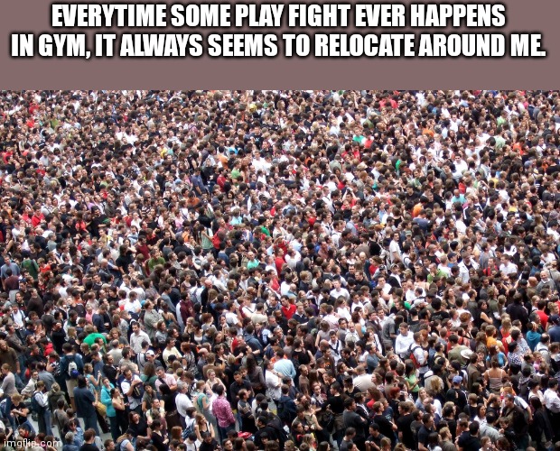 Quiet kid related school meme | EVERYTIME SOME PLAY FIGHT EVER HAPPENS IN GYM, IT ALWAYS SEEMS TO RELOCATE AROUND ME. | image tagged in crowd of people | made w/ Imgflip meme maker