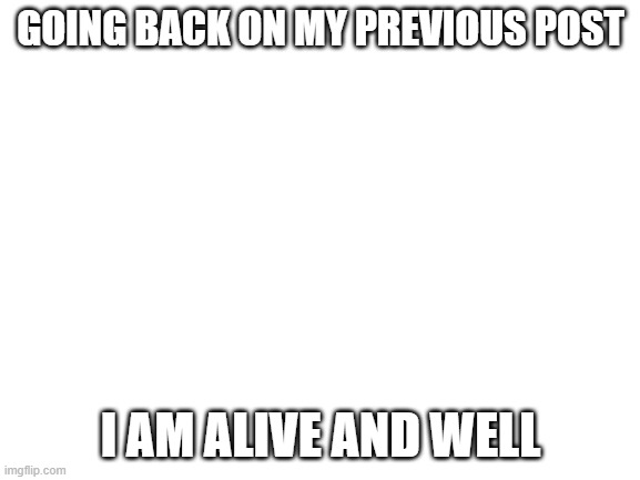 yay! | GOING BACK ON MY PREVIOUS POST; I AM ALIVE AND WELL | image tagged in blank white template | made w/ Imgflip meme maker