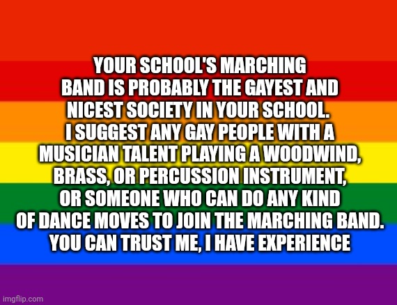 Join your schools marching band, you'll meet lots of new friends | YOUR SCHOOL'S MARCHING BAND IS PROBABLY THE GAYEST AND NICEST SOCIETY IN YOUR SCHOOL.  I SUGGEST ANY GAY PEOPLE WITH A MUSICIAN TALENT PLAYING A WOODWIND, BRASS, OR PERCUSSION INSTRUMENT, OR SOMEONE WHO CAN DO ANY KIND OF DANCE MOVES TO JOIN THE MARCHING BAND.
YOU CAN TRUST ME, I HAVE EXPERIENCE | image tagged in gay flag | made w/ Imgflip meme maker