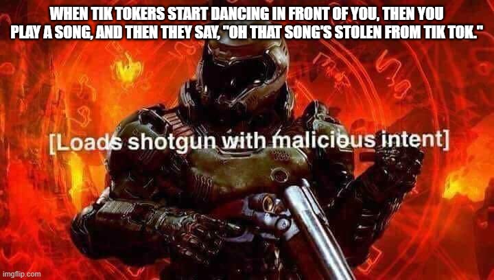 Loads shotgun with malicious intent | WHEN TIK TOKERS START DANCING IN FRONT OF YOU, THEN YOU PLAY A SONG, AND THEN THEY SAY, "OH THAT SONG'S STOLEN FROM TIK TOK." | image tagged in loads shotgun with malicious intent | made w/ Imgflip meme maker