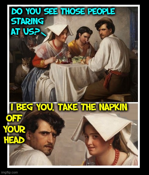 Look, pal... I need both babes | DO YOU SEE THOSE PEOPLE; STARING    
AT US? /; I BEG YOU, TAKE THE NAPKIN; OFF
YOUR
HEAD | image tagged in vince vance,classical art,memes,people staring,dinner,napkin | made w/ Imgflip meme maker
