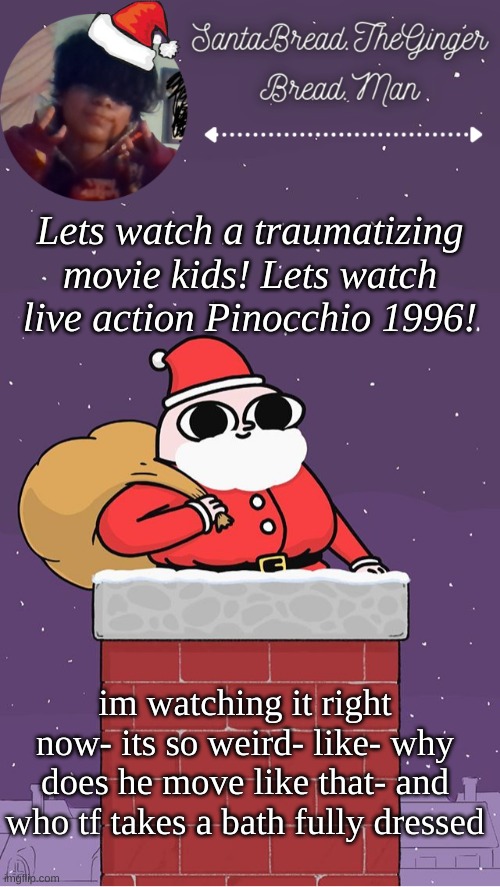 Like he didnt take his clothes off he just lays down in water | Lets watch a traumatizing movie kids! Lets watch live action Pinocchio 1996! im watching it right now- its so weird- like- why does he move like that- and who tf takes a bath fully dressed | image tagged in breads face christmas temp | made w/ Imgflip meme maker