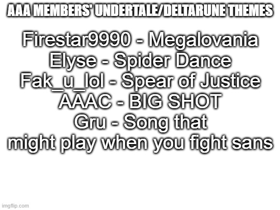 Blank White Template | AAA MEMBERS' UNDERTALE/DELTARUNE THEMES; Firestar9990 - Megalovania
Elyse - Spider Dance
Fak_u_lol - Spear of Justice
AAAC - BIG SHOT
Gru - Song that might play when you fight sans | image tagged in blank white template | made w/ Imgflip meme maker