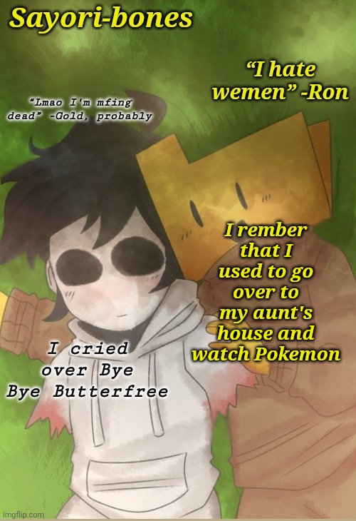 Two cool dudes | I rember that I used to go over to my aunt's house and watch Pokemon; I cried over Bye Bye Butterfree | image tagged in two cool dudes | made w/ Imgflip meme maker