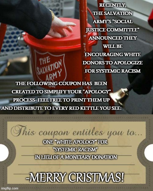 Insisting a Person Must Apologize  for Racism Because They are White is Racist | RECENTLY, THE SALVATION ARMY'S "SOCIAL JUSTICE COMMITTEE" ANNOUNCED THEY WILL BE ENCOURAGING WHITE DONORS TO APOLOGIZE FOR SYSTEMIC RACISM; THE FOLLOWING COUPON HAS  BEEN CREATED TO SIMPLIFY YOUR "APOLOGY" PROCESS- FEEL FREE TO PRINT THEM UP AND DISTRIBUTE TO EVERY RED KETTLE YOU SEE: | image tagged in salvation army,systemic racism,white apology | made w/ Imgflip meme maker