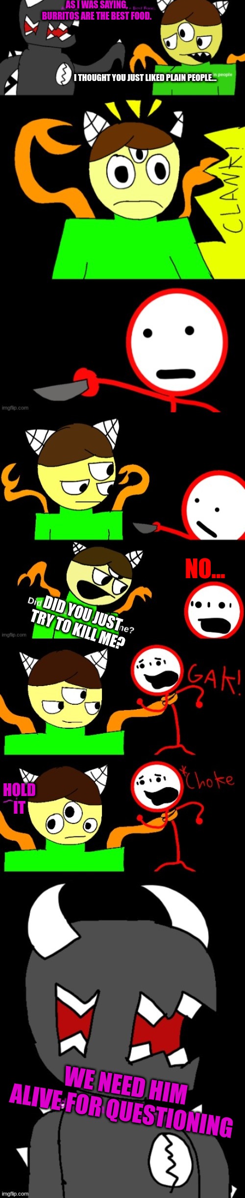 AS I WAS SAYING, BURRITOS ARE THE BEST FOOD. I THOUGHT YOU JUST LIKED PLAIN PEOPLE... NO... DID YOU JUST TRY TO KILL ME? HOLD IT; WE NEED HIM ALIVE FOR QUESTIONING | made w/ Imgflip meme maker
