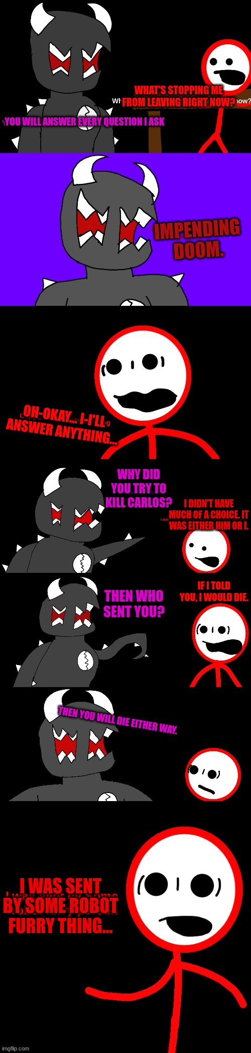 WHAT'S STOPPING ME FROM LEAVING RIGHT NOW? YOU WILL ANSWER EVERY QUESTION I ASK; IMPENDING DOOM. OH-OKAY... I-I'LL ANSWER ANYTHING... WHY DID YOU TRY TO KILL CARLOS? I DIDN'T HAVE MUCH OF A CHOICE. IT WAS EITHER HIM OR I. THEN WHO SENT YOU? IF I TOLD YOU, I WOULD DIE. THEN YOU WILL DIE EITHER WAY. I WAS SENT BY SOME ROBOT FURRY THING... | made w/ Imgflip meme maker