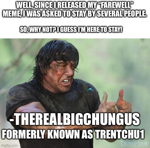 Thumbs Up Rambo | WELL, SINCE I RELEASED MY “FAREWELL” MEME, I WAS ASKED TO STAY BY SEVERAL PEOPLE. SO, WHY NOT? I GUESS I’M HERE TO STAY! -THEREALBIGCHUNGUS; FORMERLY KNOWN AS TRENTCHU1 | image tagged in thumbs up rambo | made w/ Imgflip meme maker